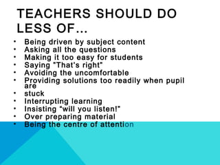TEACHERS SHOULD DO
LESS OF…
• Being driven by subject content
• Asking all the questions
• Making it too easy for students
• Saying ”That’s right”
• Avoiding the uncomfortable
• Providing solutions too readily when pupil
are
• stuck
• Interrupting learning
• Insisting “will you listen!”
• Over preparing material
• Being the centre of attention
 
