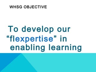 WHSG OBJECTIVE
To develop our
“flexpertise” in
enabling learning
 