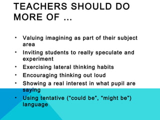 TEACHERS SHOULD DO
MORE OF …
• Valuing imagining as part of their subject
area
• Inviting students to really speculate and
experiment
• Exercising lateral thinking habits
• Encouraging thinking out loud
• Showing a real interest in what pupil are
saying
• Using tentative (“could be”, “might be”)
language
 