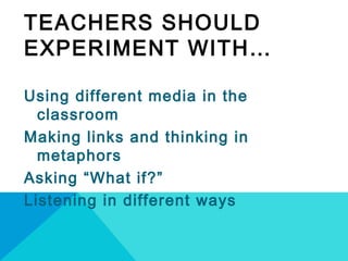 TEACHERS SHOULD
EXPERIMENT WITH…
Using different media in the
classroom
Making links and thinking in
metaphors
Asking “What if?”
Listening in different ways
 