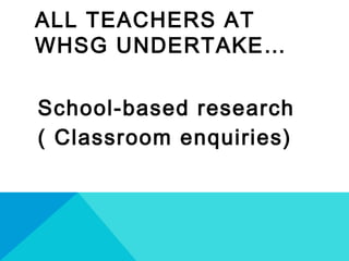 ALL TEACHERS AT
WHSG UNDERTAKE…
School-based research
( Classroom enquiries)
 