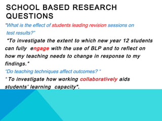 SCHOOL BASED RESEARCH
QUESTIONS
“What is the effect of students leading revision sessions on
test results?”
“To investigate the extent to which new year 12 students
can fully engage with the use of BLP and to reflect on
how my teaching needs to change in response to my
findings.”
“Do teaching techniques affect outcomes? “
“ To investigate how working collaboratively aids
students’ learning capacity". 
 