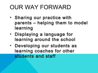 OUR WAY FORWARD
• Sharing our practice with
parents – helping them to model
learning
• Displaying a language for
learning around the school
• Developing our students as
learning coaches for other
students and staff
 