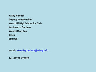 Kathy Herlock
Deputy Headteacher
Westcliff High School for Girls
Kenilworth Gardens
Westcliff on Sea
Essex
SS0 0BS
email: st-kathy.herlock@whsg.info
Tel: 01702 476026
 