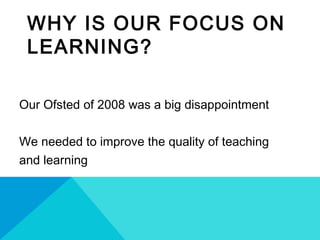 WHY IS OUR FOCUS ON
LEARNING?
Our Ofsted of 2008 was a big disappointment
We needed to improve the quality of teaching
and learning
 