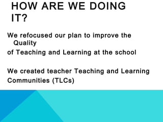 HOW ARE WE DOING
IT?
We refocused our plan to improve the
Quality
of Teaching and Learning at the school
We created teacher Teaching and Learning
Communities (TLCs)
 