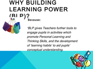 WHY BUILDING
LEARNING POWER
(BLP)?Because:
“BLP gives Teachers further tools to
engage pupils in activities which
promote Personal Learning and
Thinking Skills, and the development
of ‘learning habits’ to aid pupils’
conceptual understanding.
 