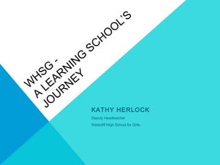 W
HSG
-
A
LEARNING
SCHO
O
L’S
JO
URNEY
KATHY HERLOCK
Deputy Headteacher
Westcliff High School for Girls
 