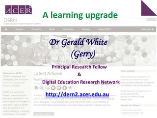 A learning upgrade

  Dr Gerald White
       (Gerry)
     Principal Research Fellow
                 &
Digital Education Research Network

 http://dern2.acer.edu.au
 