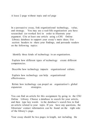 A lease 2 page without topic and ref page
In a persuasive essay, link organizational technology, value,
and strategy. You may use a real-life organization you have
researched (or worked for) in order to illustrate your
argument. Cite at least one article using a CSU Online
Library database to support your essay’s main ideas. Use
section headers to share your findings, and persuade readers
on the following topics:
Identify three kinds of technology in an organization.
Explain how different types of technology create different
competencies.
Describe how technology impacts organizational culture.
Explain how technology can help organizational
effectiveness.
Relate how technology can propel an organization’s global
expansion strategies.
You can find an article for this assignment by going to the CSU
Online Library. Choose a database to search for your article,
and then type key words in the database’s search box to find
an article related to your topic. If you have any questions, the
librarians’ contact information can be found on the right side
of the library’s page.
Your essay should be two pages in length, not including the
 