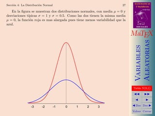 MATEMATICAS
Secci´n 4: La Distribuci´n Normal
     o                  o                                                27     2º Bachillerato
                                                                                          r=A+lu
   En la ﬁgura se muestran dos distribuciones normales, con media µ = 0 y      A

desviaciones t´
              ıpicas σ = 1 y σ = 0.5. Como las dos tienen la misma media
                                                                                      d
µ = 0, la funci´n roja es mas alargada pues tiene menos variabilidad que la
               o                                                                   B
azul.                                                                              s=B+mv
                                                                                   SOCIALES



                                                                              MaTEX




                                                                                   Aleatorias
                                                                                   Variables
                                                                              Tabla N(0,1)




                 -3      -2         -1   0   1    2      3                      Doc Doc

                                                                              Volver Cerrar
 