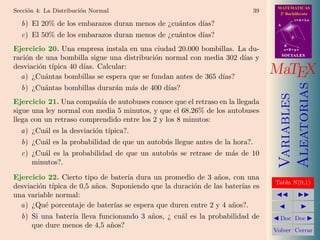 MATEMATICAS
Secci´n 4: La Distribuci´n Normal
     o                  o                                                   39     2º Bachillerato
                                                                                             r=A+lu
  b) El 20% de los embarazos duran menos de ¿cu´ntos d´
                                               a      ıas?                        A


  c) El 50% de los embarazos duran menos de ¿cu´ntos d´
                                               a      ıas?                               d

                                                                                      B
Ejercicio 20. Una empresa instala en una ciudad 20.000 bombillas. La du-              s=B+mv
                                                                                      SOCIALES
raci´n de una bombilla sigue una distribuci´n normal con media 302 d´ y
    o                                      o                        ıas
desviaci´n t´
        o ıpica 40 d´
          a
                    ıas. Calcular:
  a) ¿Cu´ntas bombillas se espera que se fundan antes de 365 d´
                                                              ıas?
                                                                                 MaTEX




                                                                                      Aleatorias
  b) ¿Cu´ntas bombillas durar´n m´s de 400 d´
        a                    a   a          ıas?




                                                                                      Variables
Ejercicio 21. Una compa˜´ de autobuses conoce que el retraso en la llegada
                         nıa
sigue una ley normal con media 5 minutos, y que el 68.26% de los autobuses
llega con un retraso comprendido entre los 2 y los 8 minutos:
  a) ¿Cu´l es la desviaci´n t´
        a                o ıpica?.
  b) ¿Cu´l es la probabilidad de que un autob´s llegue antes de la hora?.
        a                                    u
  c) ¿Cu´l es la probabilidad de que un autob´s se retrase de m´s de 10
        a                                    u                 a
     minutos?.

Ejercicio 22. Cierto tipo de bater´ dura un promedio de 3 a˜os, con una
                                  ıa                         n
                                                                                 Tabla N(0,1)
desviaci´n t´
        o ıpica de 0,5 a˜os. Suponiendo que la duraci´n de las bater´ es
                        n                            o              ıas
una variable normal:
  a) ¿Qu´ porcentaje de bater´ se espera que duren entre 2 y 4 a˜os?.
          e                   ıas                                n
  b) Si una bater´ lleva funcionando 3 a˜os, ¿ cu´l es la probabilidad de
                 ıa                     n        a                                 Doc Doc
     que dure menos de 4,5 a˜os?
                            n
                                                                                 Volver Cerrar
 