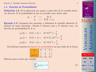 MATEMATICAS
Secci´n 1: Variable Aleatoria Discreta
     o                                                                      4     2º Bachillerato
                                                                                            r=A+lu
1.1. Funci´n de Probabilidad
          o                                                                      A


Deﬁnici´n 1.2 Es la aplicaci´n que asigna a cada valor de la variable aleato-
         o                    o                                                         d

ria discreta X la probabilidad de que la variable tome dicho valor                   B
                                                                                     s=B+mv

                            px : X          −→    [0, 1]                             SOCIALES

                                 xi         −→ P (X = xi )
Ejemplo 1.3. Lanzamos dos monedas y deﬁnimos la variable aleatoria X,
                                                                                MaTEX




                                                                                     Aleatorias
n´mero de caras obtenidas. Siendo C obtener cara y X obtener cruz. La
 u
funci´n de probabilidad de X es
     o




                                                                                     Variables
                                                     1
                px (2) = P (X = 2) = P (“CC ) =
                                                     4
                                                         2
                px (1) = P (X = 1) = P (“CX, XC ) =
                                                         4
                                                     1
                px (0) = P (X = 0) = P (“XX ) =
                                                     4
   Es habitual expresar la funci´n de probabilidad en una tabla de la forma
                                o
                              xi     0 1 2
                                               1    2      1
                                 px (xi )                                       Tabla N(0,1)
                                               4    4      4
Observa que se tiene que cumplir
                                      n
                                            px (xi ) = 1                  (1)     Doc Doc
                                    i=1
                                                                                Volver Cerrar
 