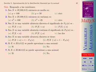 MATEMATICAS
Secci´n 5: Aproximaci´n de la distribuci´n binomial por la normal
     o               o                  o                                   45     2º Bachillerato
                                                                                             r=A+lu
Test. Responde a las cuestiones:                                                  A


 1. Sea X ≡ B(100; 0.5) entonces su media es:                                            d

    (a) µ = 100             (b) µ = 50                     (c) otro                   B
                                                                                      s=B+mv

 2. Sea X ≡ B(100; 0.5) entonces su varianza es:                                      SOCIALES

          2                           2
    (a) σ = 100            (b) σ = 25                (c) otro
 3. Sea X es una variable aleatoria discreta el signiﬁcado de FX (a) es :
                                                                                 MaTEX




                                                                                      Aleatorias
    (a) P (X  a)          (b) P (X  a)             (c) P (X ≤ a)




                                                                                      Variables
 4. Sea X es una variable aleatoria continua el signiﬁcado de FX (a) es :
    (a) P (X  a)          (b) P (X ≤ a)            (c) las dos
 5. Sea X es una variable aleatoria discreta se tiene:
    (a) P (X  a) = 1 − FX (x)          (b) P (X ≥ a) = 1 − FX (x)
 6. Si X ≡ B(4; 0.2) se puede aproximar a una normal:
    (a) Si                            (b) No
 7. Si X ≡ B(40; 0.2) se puede aproximar a una normal:
    (a) Si                            (b) No
                                                                                 Tabla N(0,1)




                                                                                   Doc Doc

                                                                                 Volver Cerrar
 