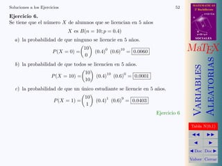 MATEMATICAS
Soluciones a los Ejercicios                                                         52      2º Bachillerato
                                                                                                      r=A+lu
Ejercicio 6.                                                                               A

Se tiene que el n´mero X de alumnos que se licencian en 5 a˜os
                 u                                         n
                                                                                                  d

                              X es B(n = 10; p = 0.4)                                          B
                                                                                               s=B+mv
                                                                                               SOCIALES
  a) la probabilidad de que ninguno se licencie en 5 a˜os.
                                                      n

                       P (X = 0) =
                                      10       0
                                           (0.4) (0.6)
                                                       10
                                                                 = 0.0060                 MaTEX
                                       0




                                                                                               Aleatorias
   b) la probabilidad de que todos se licencien en 5 a˜os.
                                                      n




                                                                                               Variables
                                      10        10           0
                      P (X = 10) =         (0.4)     (0.6) = 0.0001
                                      10
   c) la probabilidad de que un unico estudiante se licencie en 5 a˜os.
                                ´                                  n
                                      10       1         9
                        P (X = 1) =        (0.4) (0.6) = 0.0403
                                      1
                                                                            Ejercicio 6

                                                                                          Tabla N(0,1)




                                                                                            Doc Doc

                                                                                          Volver Cerrar
 