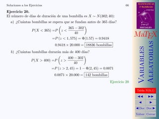 MATEMATICAS
Soluciones a los Ejercicios                                                  66     2º Bachillerato
                                                                                              r=A+lu
Ejercicio 20.                                                                      A

El n´mero de d´ de duraci´n de una bombilla es X ∼ N (302; 40):
    u         ıas        o
                                                                                          d

  a) ¿Cu´ntas bombillas se espera que se fundan antes de 365 d´
        a                                                     ıas?                     B
                                                                                       s=B+mv

                                         365 − 302                                     SOCIALES
                   P (X  365) =P   z
                                            40
                              =P (z  1, 575) = Φ(1.57) = 0.9418
                                                                                  MaTEX




                                                                                       Aleatorias
                                0.9418 × 20.000 = 18836 bombillas




                                                                                       Variables
   b) ¿Cu´ntas bombillas durar´n m´s de 400 d´
         a                    a   a          ıas?
                                         400 − 302
                  P (X  400) =P    z
                                            40
                              =P (z  2, 45) = 1 − Φ(2, 45) = 0.0071
                               0.0071 × 20.000 = 142 bombillas
                                                                   Ejercicio 20

                                                                                  Tabla N(0,1)




                                                                                    Doc Doc

                                                                                  Volver Cerrar
 