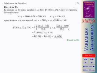 MATEMATICAS
Soluciones a los Ejercicios                                              72     2º Bachillerato
                                                                                          r=A+lu
Ejercicio 26.                                                                  A

El n´mero X de ni˜as nacidas es de tipo B(1000; 0.58). Como se cumplen
     u           n
                                                                                      d
las condiciones                                                                    B
                                                                                   s=B+mv
                 n · p = 1000 · 0.58 = 580  5
                                           n · q = 420  5                         SOCIALES
                                              √
aproximamos por una normal con µ = 500 y σ = 243.6 = 15.6
                                                                              MaTEX
                                     500.5 − 500     550.5 − 500




                                                                                   Aleatorias
           P (501 ≤ X ≤ 550) =P                  ≤z≤
                                        15.6            15.6




                                                                                   Variables
                               =P (0.03 ≤ z ≤ 3.24)
                               =Φ(3.24) − Φ(0.03) = 0.4874
                                                               Ejercicio 26




                                                                              Tabla N(0,1)




                                                                                Doc Doc

                                                                              Volver Cerrar
 