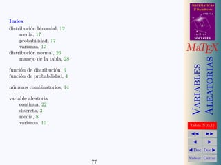 MATEMATICAS
                                     2º Bachillerato
                                               r=A+lu
                                    A

Index
                                           d
distribuci´n binomial, 12
          o                             B
     media, 17                          s=B+mv
                                        SOCIALES
     probabilidad, 17
     varianza, 17
distribuci´n normal, 26
          o
                                   MaTEX




                                        Aleatorias
     manejo de la tabla, 28




                                        Variables
funci´n de distribuci´n, 6
     o               o
funci´n de probabilidad, 4
     o

n´meros combinatorios, 14
 u

variable aleatoria
     continua, 22
     discreta, 3
     media, 8
     varianza, 10                  Tabla N(0,1)




                                     Doc Doc

                                   Volver Cerrar
                              77
 