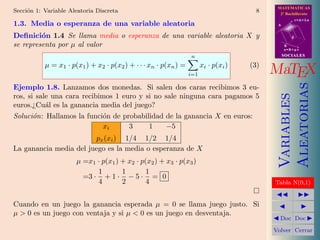 MATEMATICAS
Secci´n 1: Variable Aleatoria Discreta
     o                                                                                 8     2º Bachillerato
                                                                                                       r=A+lu
1.3. Media o esperanza de una variable aleatoria                                            A


Deﬁnici´n 1.4 Se llama media o esperanza de una variable aleatoria X y
         o                                                                                         d

se representa por µ al valor                                                                    B
                                                                                                s=B+mv

                                                                 n                              SOCIALES

           µ = x1 · p(x1 ) + x2 · p(x2 ) + · · · xn · p(xn ) =         xi · p(xi )   (3)
                                                                 i=1                       MaTEX




                                                                                                Aleatorias
Ejemplo 1.8. Lanzamos dos monedas. Si salen dos caras recibimos 3 eu-




                                                                                                Variables
ros, si sale una cara recibimos 1 euro y si no sale ninguna cara pagamos 5
euros.¿Cu´l es la ganancia media del juego?
           a
Soluci´n: Hallamos la funci´n de probabilidad de la ganancia X en euros:
       o                    o
                             xi     3     1     −5
                        px (xi ) 1/4 1/2 1/4
La ganancia media del juego es la media o esperanza de X
                      µ =x1 · p(x1 ) + x2 · p(x2 ) + x3 · p(x3 )
                            1        1        1
                        =3 · + 1 · − 5 · = 0
                            4        2        4                                            Tabla N(0,1)


Cuando en un juego la ganancia esperada µ = 0 se llama juego justo. Si
µ > 0 es un juego con ventaja y si µ < 0 es un juego en desventaja.
                                                                                             Doc Doc

                                                                                           Volver Cerrar
 