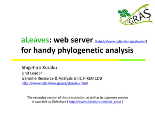 Shigehiro Kuraku
Unit Leader
Genome Resource & Analysis Unit, RIKEN CDB
http://www.cdb.riken.jp/gra/skuraku.html
The extended version of this presentation as well as its Japanese version
is available at SlideShare ( http://www.slideshare.net/cdb_gras/ )
aLeaves: web server (http://aleaves.cdb.riken.jp/aleaves/)
for handy phylogenetic analysis
 