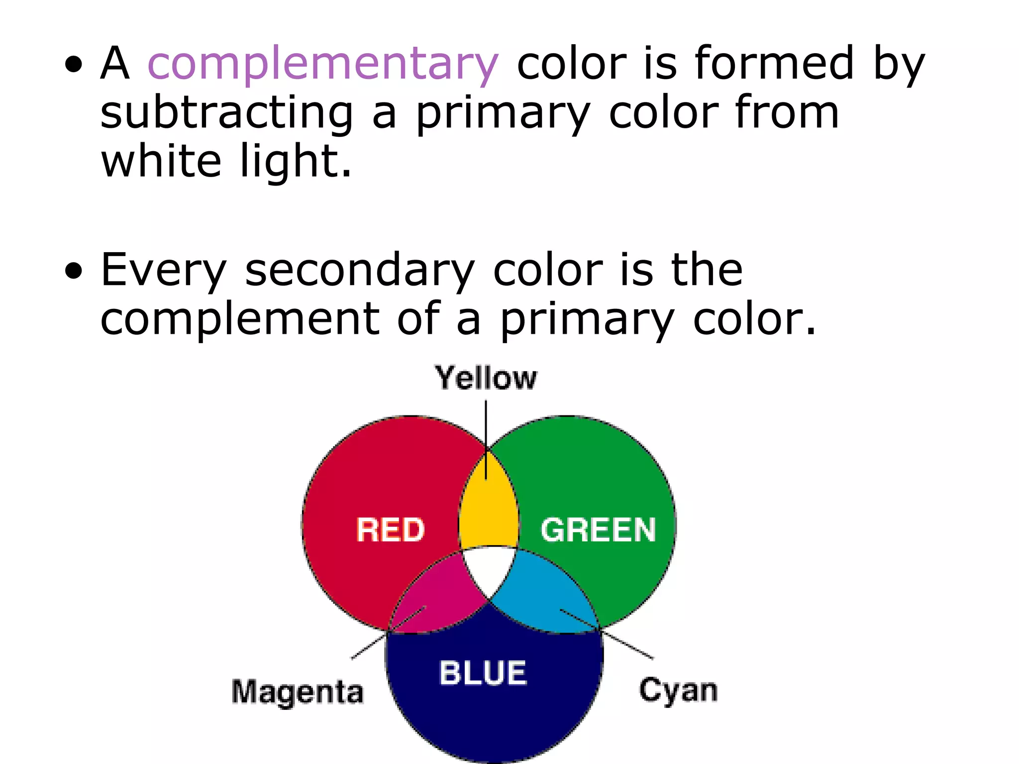 • A complementary color is formed by
subtracting a primary color from
white light.
• Every secondary color is the
complement of a primary color.
 