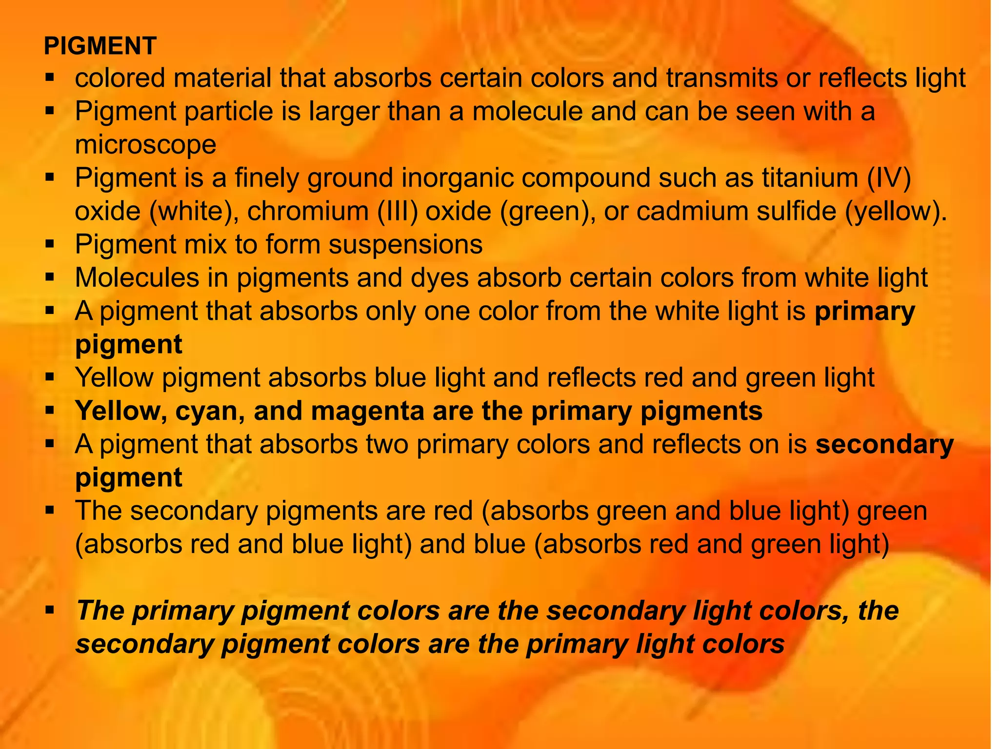 PIGMENT
 colored material that absorbs certain colors and transmits or reflects light
 Pigment particle is larger than a molecule and can be seen with a
microscope
 Pigment is a finely ground inorganic compound such as titanium (IV)
oxide (white), chromium (III) oxide (green), or cadmium sulfide (yellow).
 Pigment mix to form suspensions
 Molecules in pigments and dyes absorb certain colors from white light
 A pigment that absorbs only one color from the white light is primary
pigment
 Yellow pigment absorbs blue light and reflects red and green light
 Yellow, cyan, and magenta are the primary pigments
 A pigment that absorbs two primary colors and reflects on is secondary
pigment
 The secondary pigments are red (absorbs green and blue light) green
(absorbs red and blue light) and blue (absorbs red and green light)
 The primary pigment colors are the secondary light colors, the
secondary pigment colors are the primary light colors
 