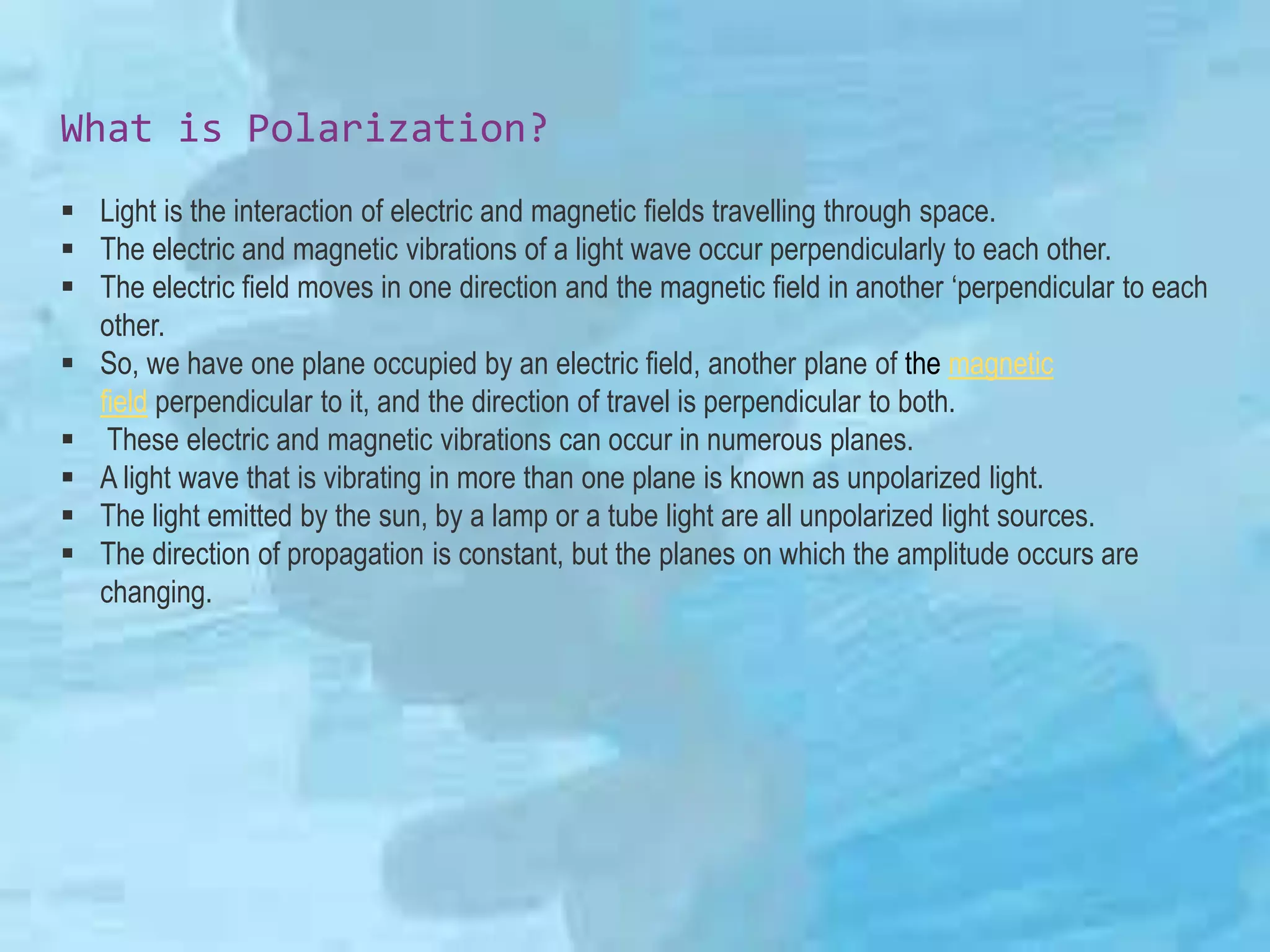 What is Polarization?
 Light is the interaction of electric and magnetic fields travelling through space.
 The electric and magnetic vibrations of a light wave occur perpendicularly to each other.
 The electric field moves in one direction and the magnetic field in another ‘perpendicular to each
other.
 So, we have one plane occupied by an electric field, another plane of the magnetic
field perpendicular to it, and the direction of travel is perpendicular to both.
 These electric and magnetic vibrations can occur in numerous planes.
 A light wave that is vibrating in more than one plane is known as unpolarized light.
 The light emitted by the sun, by a lamp or a tube light are all unpolarized light sources.
 The direction of propagation is constant, but the planes on which the amplitude occurs are
changing.
 