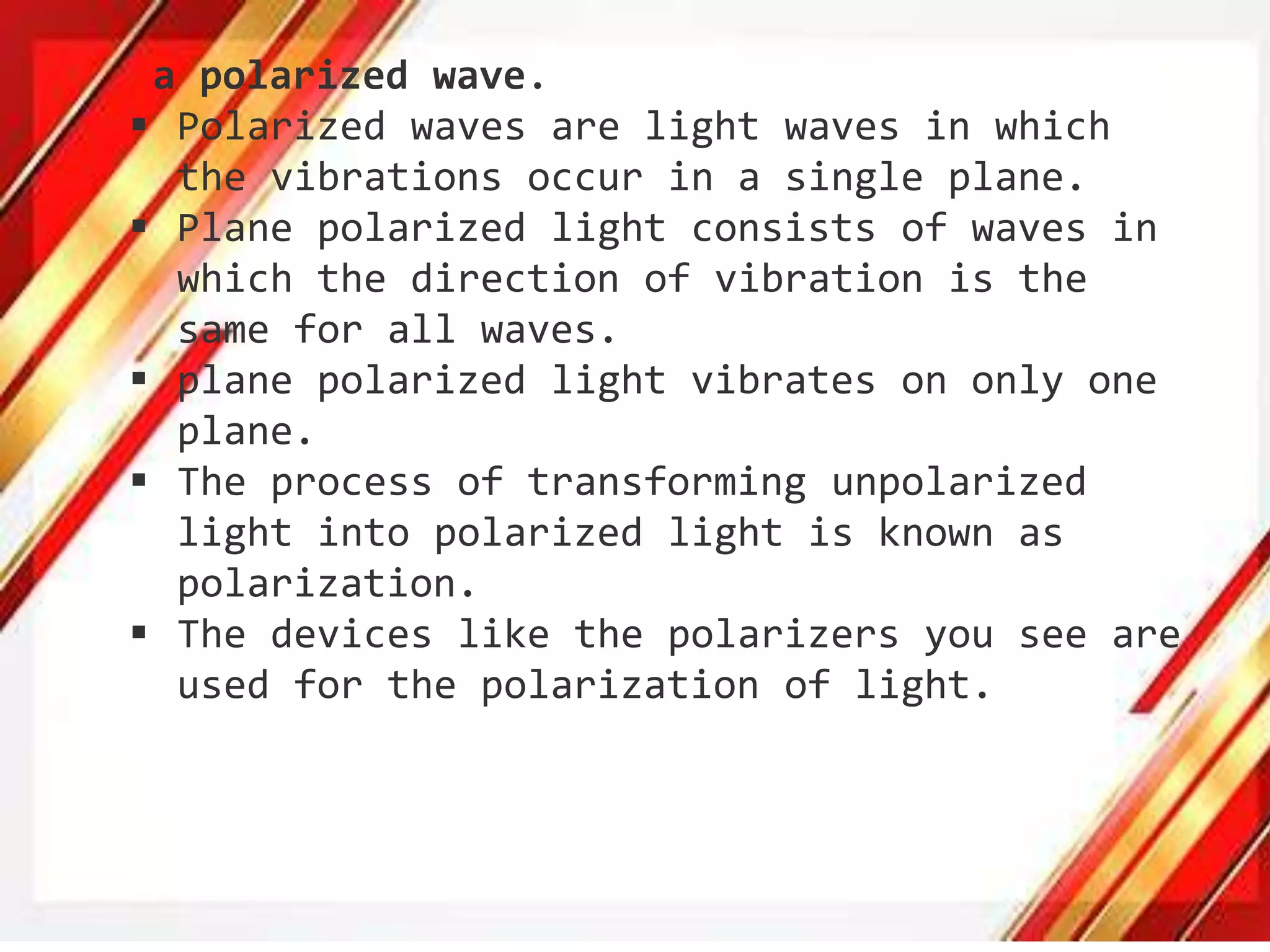 a polarized wave.
 Polarized waves are light waves in which
the vibrations occur in a single plane.
 Plane polarized light consists of waves in
which the direction of vibration is the
same for all waves.
 plane polarized light vibrates on only one
plane.
 The process of transforming unpolarized
light into polarized light is known as
polarization.
 The devices like the polarizers you see are
used for the polarization of light.
 