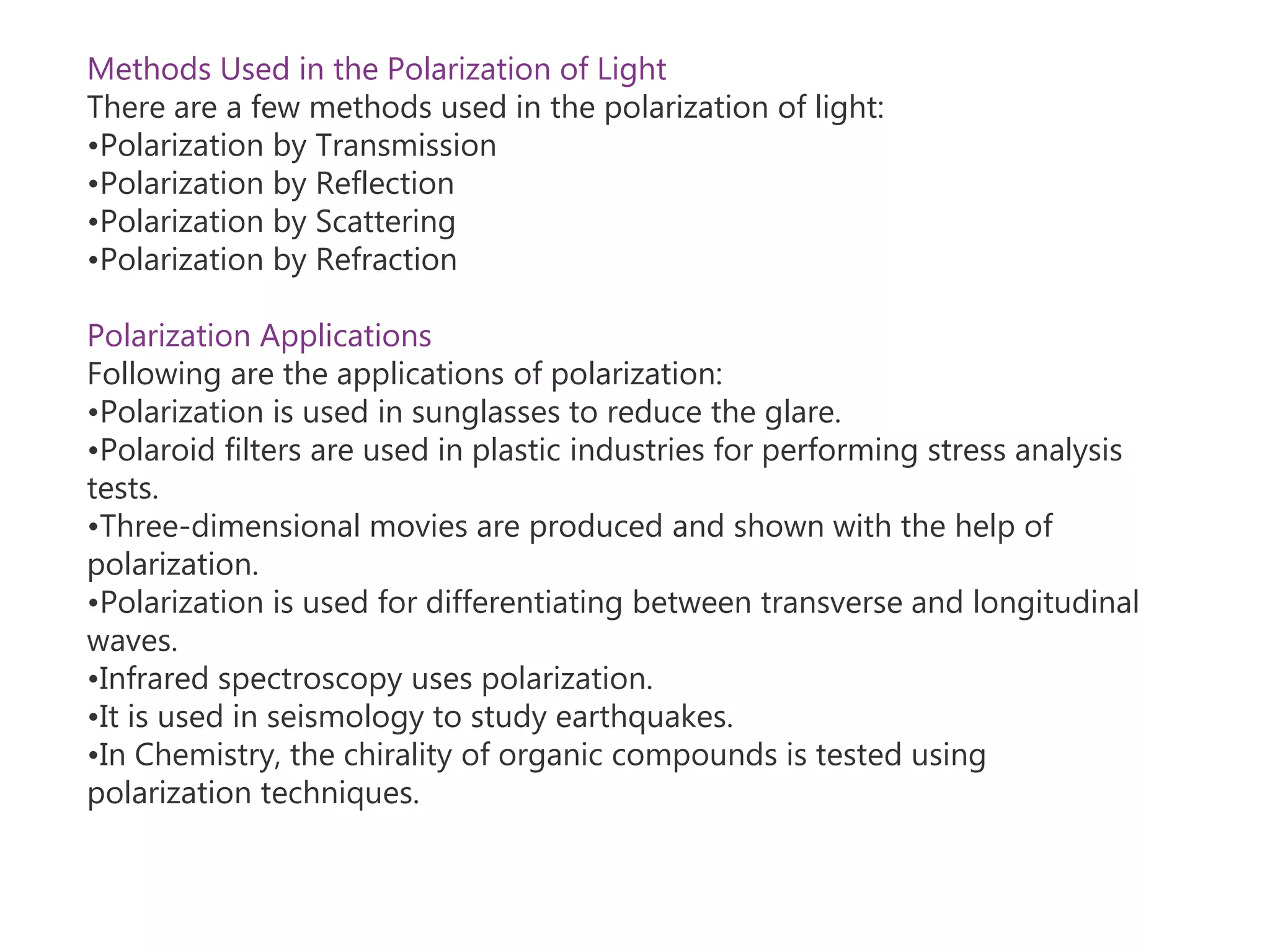 Methods Used in the Polarization of Light
There are a few methods used in the polarization of light:
•Polarization by Transmission
•Polarization by Reflection
•Polarization by Scattering
•Polarization by Refraction
Polarization Applications
Following are the applications of polarization:
•Polarization is used in sunglasses to reduce the glare.
•Polaroid filters are used in plastic industries for performing stress analysis
tests.
•Three-dimensional movies are produced and shown with the help of
polarization.
•Polarization is used for differentiating between transverse and longitudinal
waves.
•Infrared spectroscopy uses polarization.
•It is used in seismology to study earthquakes.
•In Chemistry, the chirality of organic compounds is tested using
polarization techniques.
 
