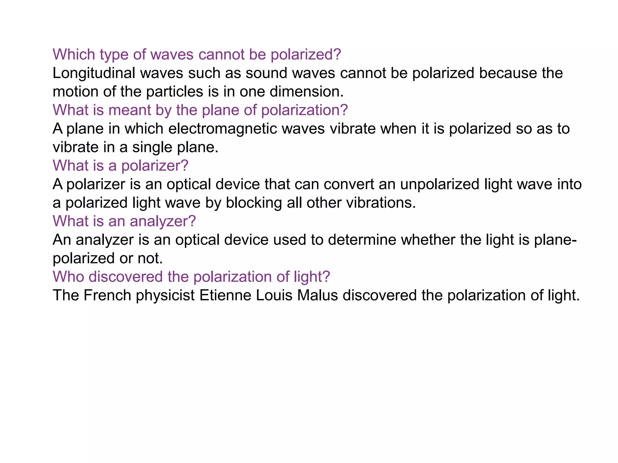 Which type of waves cannot be polarized?
Longitudinal waves such as sound waves cannot be polarized because the
motion of the particles is in one dimension.
What is meant by the plane of polarization?
A plane in which electromagnetic waves vibrate when it is polarized so as to
vibrate in a single plane.
What is a polarizer?
A polarizer is an optical device that can convert an unpolarized light wave into
a polarized light wave by blocking all other vibrations.
What is an analyzer?
An analyzer is an optical device used to determine whether the light is plane-
polarized or not.
Who discovered the polarization of light?
The French physicist Etienne Louis Malus discovered the polarization of light.
 