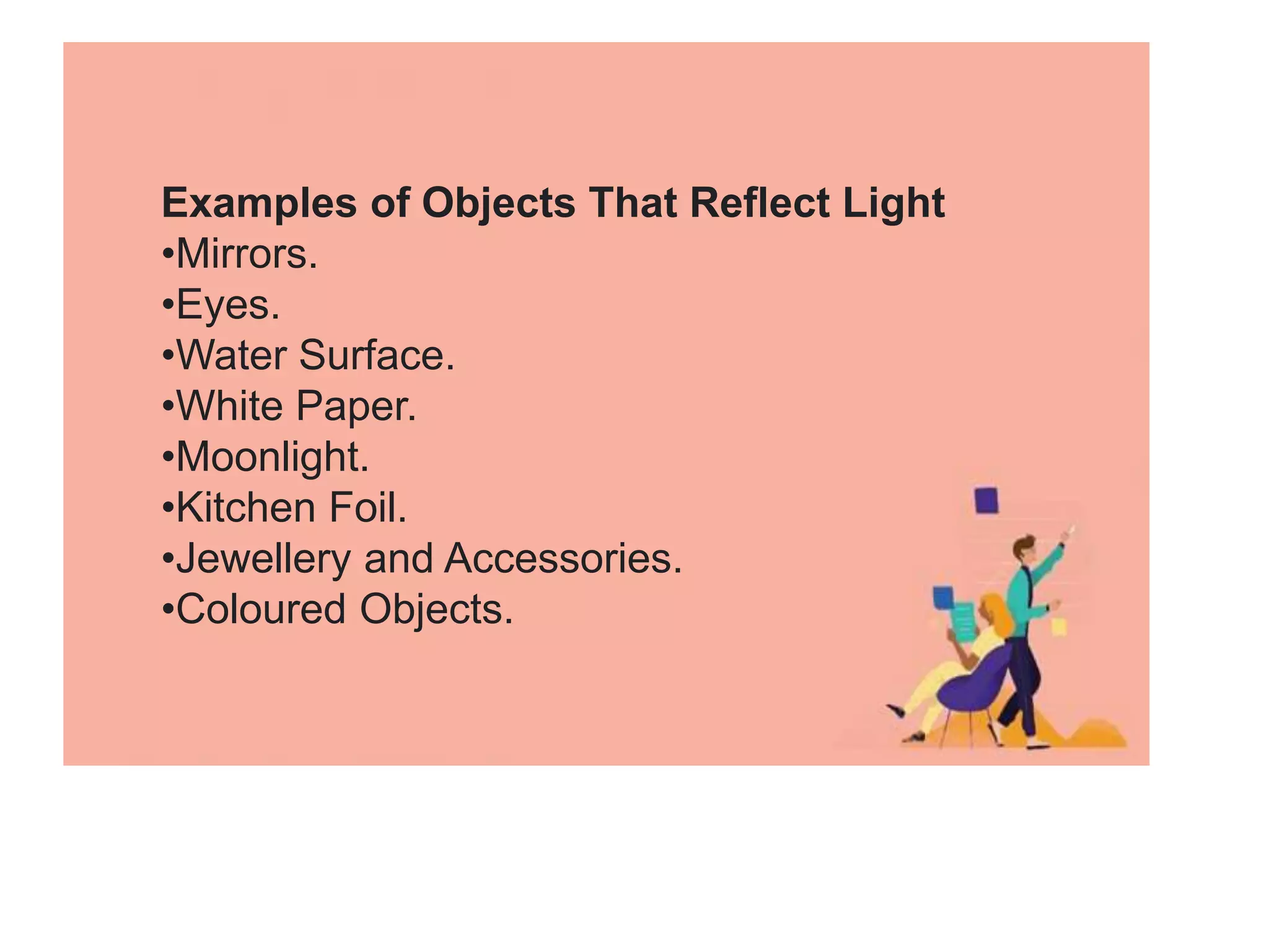 Examples of Objects That Reflect Light
•Mirrors.
•Eyes.
•Water Surface.
•White Paper.
•Moonlight.
•Kitchen Foil.
•Jewellery and Accessories.
•Coloured Objects.
 