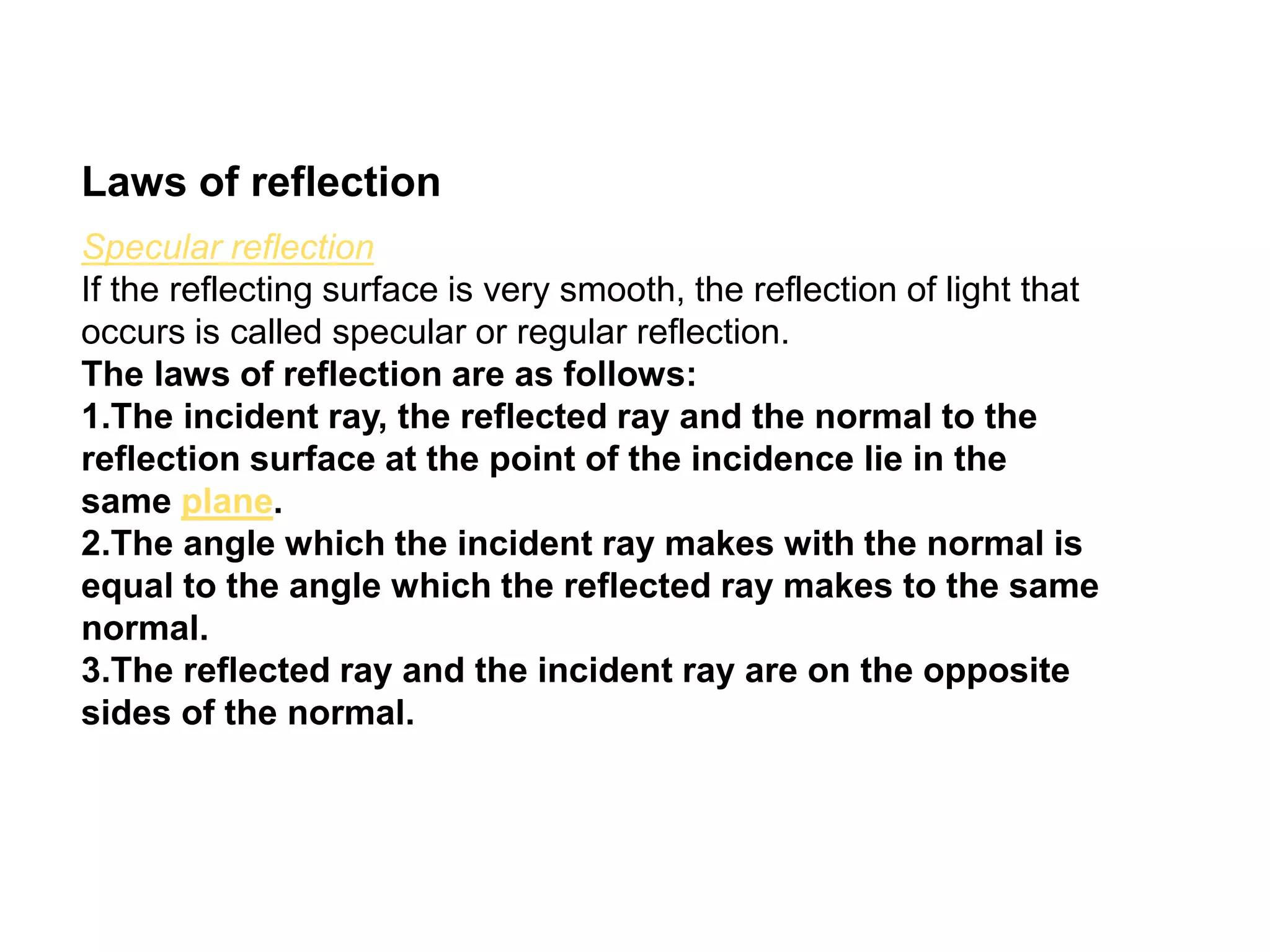 Laws of reflection
Specular reflection
If the reflecting surface is very smooth, the reflection of light that
occurs is called specular or regular reflection.
The laws of reflection are as follows:
1.The incident ray, the reflected ray and the normal to the
reflection surface at the point of the incidence lie in the
same plane.
2.The angle which the incident ray makes with the normal is
equal to the angle which the reflected ray makes to the same
normal.
3.The reflected ray and the incident ray are on the opposite
sides of the normal.
 