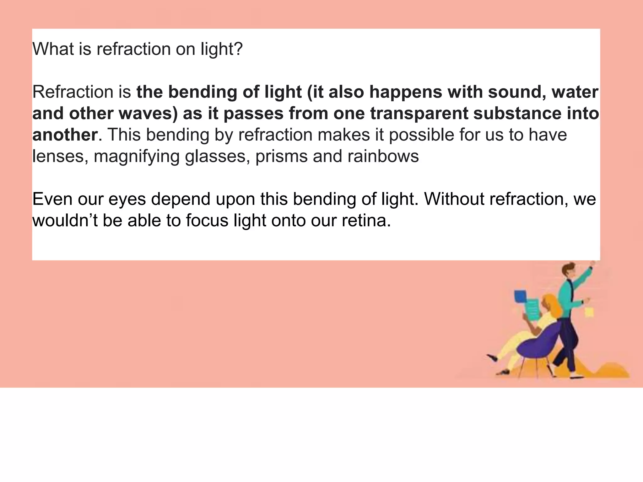 What is refraction on light?
Refraction is the bending of light (it also happens with sound, water
and other waves) as it passes from one transparent substance into
another. This bending by refraction makes it possible for us to have
lenses, magnifying glasses, prisms and rainbows
Even our eyes depend upon this bending of light. Without refraction, we
wouldn’t be able to focus light onto our retina.
 