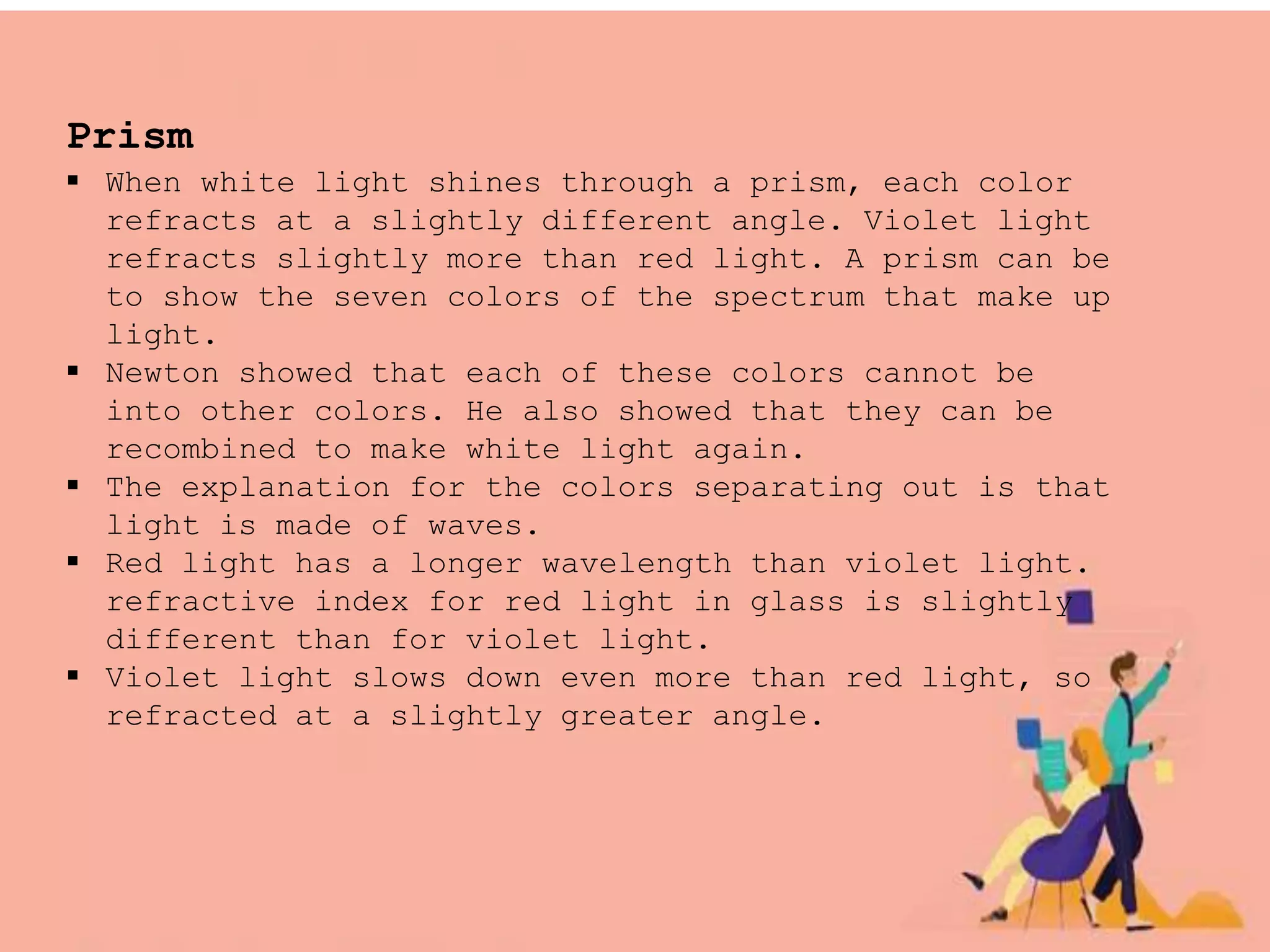 Prism
 When white light shines through a prism, each color
refracts at a slightly different angle. Violet light
refracts slightly more than red light. A prism can be
to show the seven colors of the spectrum that make up
light.
 Newton showed that each of these colors cannot be
into other colors. He also showed that they can be
recombined to make white light again.
 The explanation for the colors separating out is that
light is made of waves.
 Red light has a longer wavelength than violet light.
refractive index for red light in glass is slightly
different than for violet light.
 Violet light slows down even more than red light, so
refracted at a slightly greater angle.
 