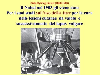 Niels Ryberg Finsen (1860-1904)
Il Nobel nel 1903 gli viene dato
Per i suoi studi sull’uso della luce per la cura
delle lesioni cutanee da vaiolo e
successivamente del lupus volgare
 