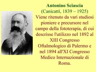 Antonino Sciascia
(Canicattì, 1839 – 1925)
Viene ritenuto da vari studiosi
pioniere e precursore nel
campo della fototerapia, di cui
descrisse l'utilizzo nel 1892 al
XIII Congresso
Oftalmologico di Palermo e
nel 1894 all'XI Congresso
Medico Internazionale di
Roma.
 