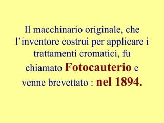 Il macchinario originale, che
l’inventore costruì per applicare i
trattamenti cromatici, fu
chiamato Fotocauterio e
venne brevettato : nel 1894.
 