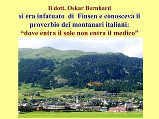 Il dott. Oskar Bernhard
si era infatuato di Finsen e conosceva il
proverbio dei montanari italiani:
“dove entra il sole non entra il medico”
 