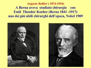 Auguste Rollier ( 1874-1954)
A Berna aveva studiato chirurgia con
Emil Theodor Kocher (Berna 1841 -1917)
uno dei più abili chirurghi dell’epoca, Nobel 1909
 