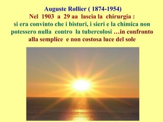 Auguste Rollier ( 1874-1954)
Nel 1903 a 29 aa lascia la chirurgia :
si era convinto che i bisturi, i sieri e la chimica non
potessero nulla contro la tubercolosi …in confronto
alla semplice e non costosa luce del sole
 
