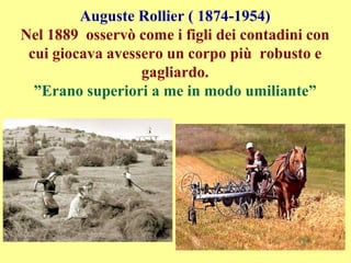 Auguste Rollier ( 1874-1954)
Nel 1889 osservò come i figli dei contadini con
cui giocava avessero un corpo più robusto e
gagliardo.
”Erano superiori a me in modo umiliante”
 