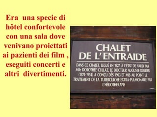 Era una specie di
hôtel confortevole
con una sala dove
venivano proiettati
ai pazienti dei film ,
eseguiti concerti e
altri divertimenti.
 