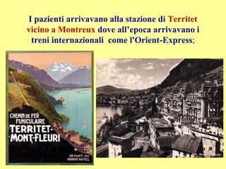 I pazienti arrivavano alla stazione di Territet
vicino a Montreux dove all’epoca arrivavano i
treni internazionali come l'Orient-Express;
 