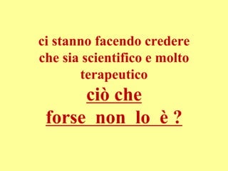 ci stanno facendo credere
che sia scientifico e molto
terapeutico
ciò che
forse non lo è ?
 