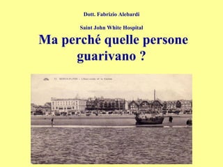 Dott. Fabrizio Alebardi
Saint John White Hospital
Ma perché quelle persone
guarivano ?
 