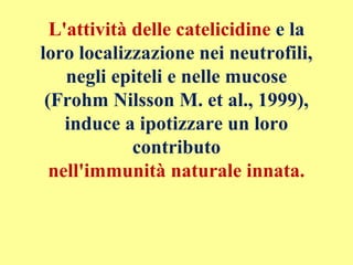 L'attività delle catelicidine e la
loro localizzazione nei neutrofili,
negli epiteli e nelle mucose
(Frohm Nilsson M. et al., 1999),
induce a ipotizzare un loro
contributo
nell'immunità naturale innata.
 