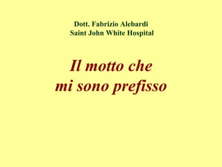 Dott. Fabrizio Alebardi
Saint John White Hospital
Il motto che
mi sono prefisso
 