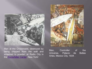 Man at the Crossroads, destroyed by being chipped from the wall and smashed to powder, at Radio City in the Rockefeller Center, New York! Man, Controller of the Universe, Palacio de BellasArtes, Mexico City, 1934 .