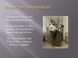 Important information:His parents: Diego and Maria Barrientos Rivera.He was the elder of twin brothers, but his brother died at the age of two.He was married with Frida Kahlo, a famous Mexican painter.