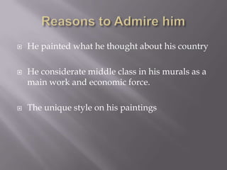 Reasons to Admire himHe painted what he thought about his countryHe considerate middle class in his murals as a main work and economic force.The unique style on his paintings